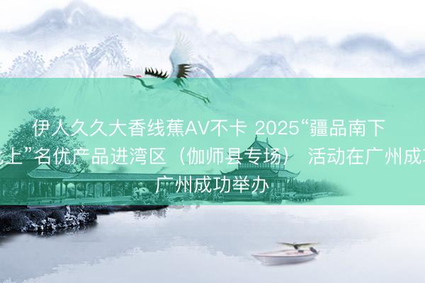 伊人久久大香线蕉AV不卡 2025“疆品南下 粤品北上”名优产品进湾区（伽师县专场） 活动在广州成功举办