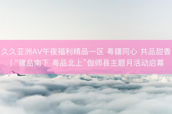久久亚洲AV午夜福利精品一区 粤疆同心 共品甜香 | “疆品南下 粤品北上”伽师县主题月活动启幕