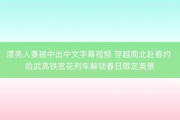 漂亮人妻被中出中文字幕视频 穿越南北赴春约 哈武高铁赏花列车解锁春日限定美景