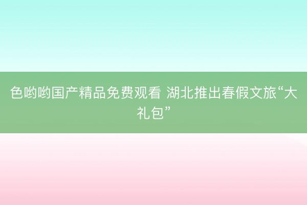 色哟哟国产精品免费观看 湖北推出春假文旅“大礼包”