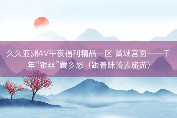 久久亚洲AV午夜福利精品一区 藁城宫面——千年“银丝”藏乡愁（跟着味蕾去旅游）