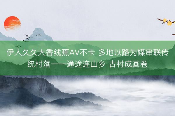 伊人久久大香线蕉AV不卡 多地以路为媒串联传统村落——通途连山乡 古村成画卷