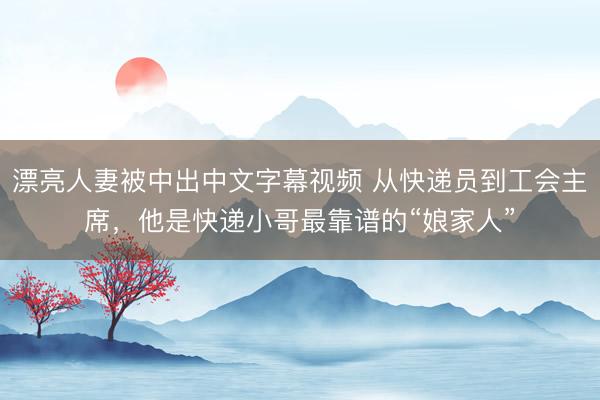 漂亮人妻被中出中文字幕视频 从快递员到工会主席，他是快递小哥最靠谱的“娘家人”