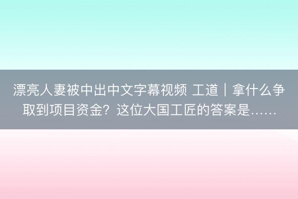 漂亮人妻被中出中文字幕视频 工道｜拿什么争取到项目资金？这位大国工匠的答案是……