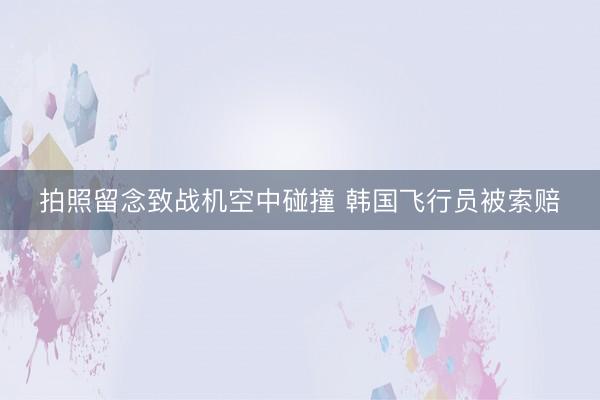 拍照留念致战机空中碰撞 韩国飞行员被索赔