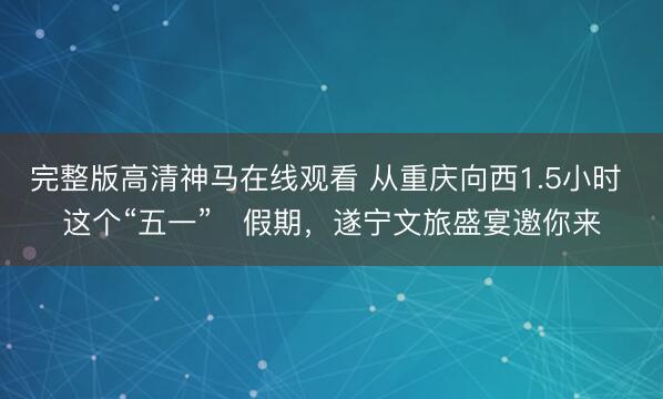 完整版高清神马在线观看 从重庆向西1.5小时 这个“五一”‌假期，遂宁文旅盛宴邀你来