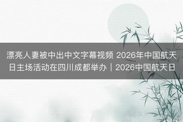 漂亮人妻被中出中文字幕视频 2026年中国航天日主场活动在四川成都举办｜2026中国航天日