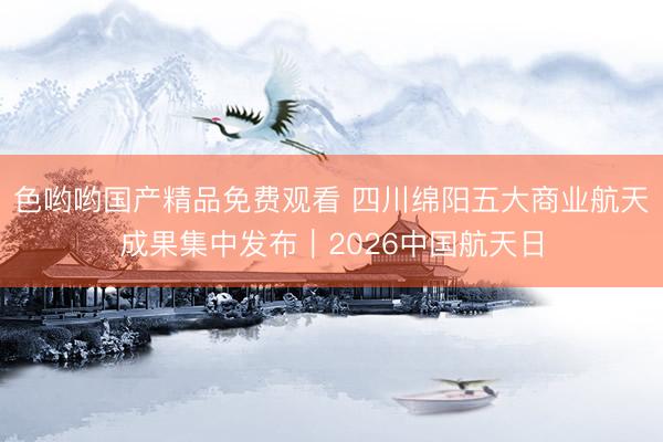 色哟哟国产精品免费观看 四川绵阳五大商业航天成果集中发布｜2026中国航天日