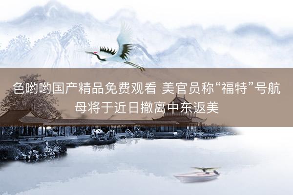 色哟哟国产精品免费观看 美官员称“福特”号航母将于近日撤离中东返美
