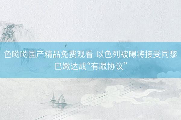 色哟哟国产精品免费观看 以色列被曝将接受同黎巴嫩达成“有限协议”