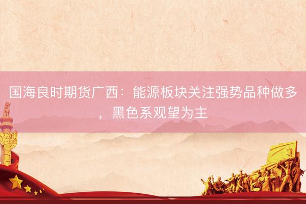国海良时期货广西：能源板块关注强势品种做多，黑色系观望为主