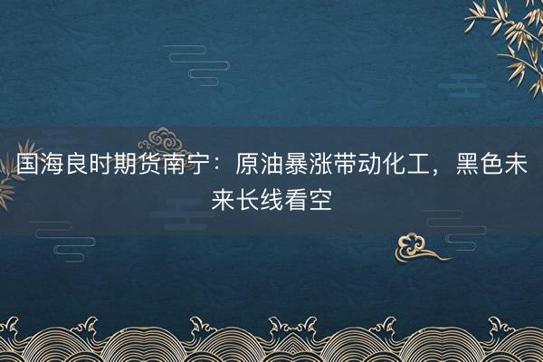 国海良时期货南宁：原油暴涨带动化工，黑色未来长线看空
