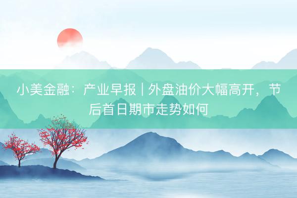 小美金融：产业早报 | 外盘油价大幅高开，节后首日期市走势如何
