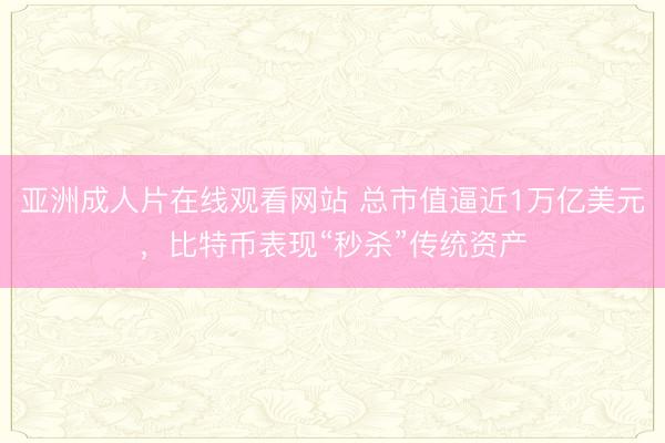 亚洲成人片在线观看网站 总市值逼近1万亿美元，比特币表现“秒杀”传统资产