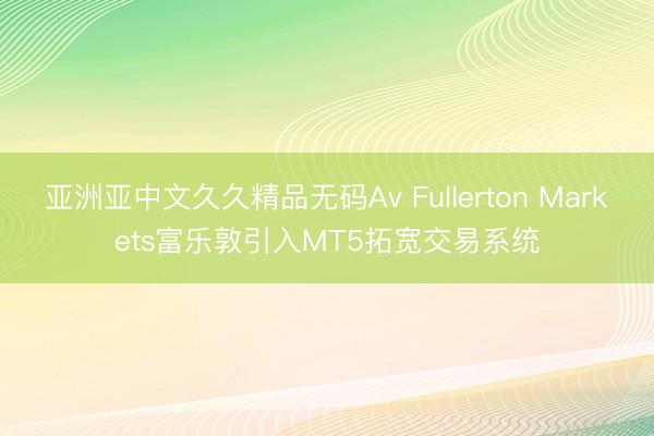 亚洲亚中文久久精品无码Av Fullerton Markets富乐敦引入MT5拓宽交易系统
