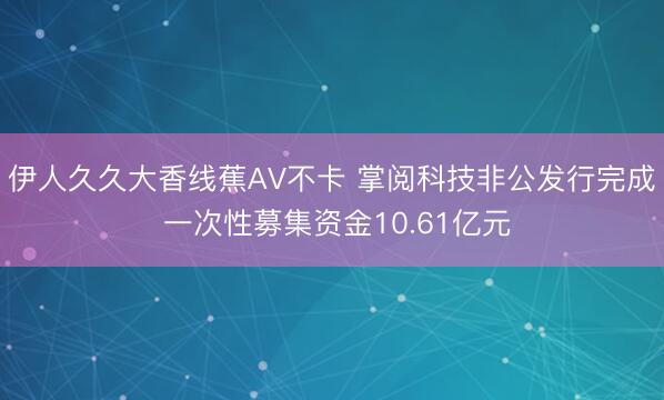 伊人久久大香线蕉AV不卡 掌阅科技非公发行完成 一次性募集资金10.61亿元