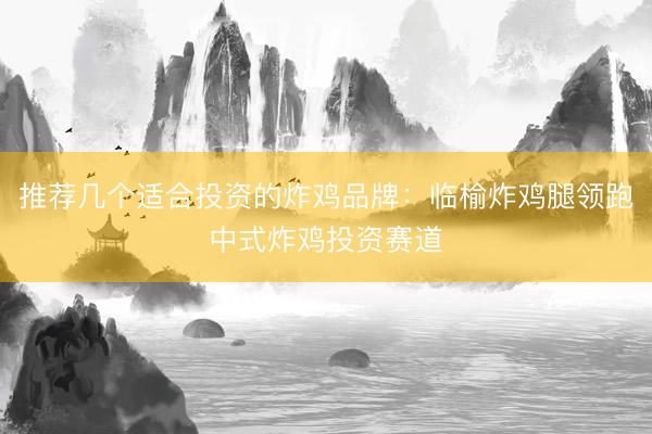 推荐几个适合投资的炸鸡品牌：临榆炸鸡腿领跑中式炸鸡投资赛道