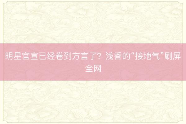 明星官宣已经卷到方言了？浅香的“接地气”刷屏全网