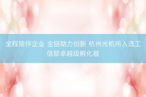 全程陪伴企业 全链助力创新 杭州光机所入选工信部卓越级孵化器
