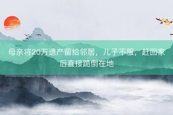 母亲将20万遗产留给邻居，儿子不服，赶回家后直接跪倒在地