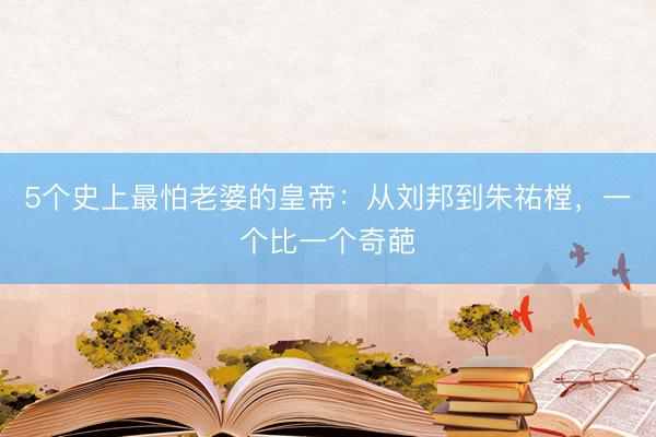5个史上最怕老婆的皇帝：从刘邦到朱祐樘，一个比一个奇葩