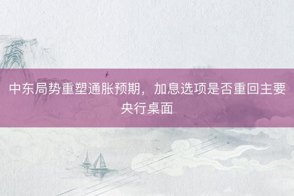 中东局势重塑通胀预期，加息选项是否重回主要央行桌面