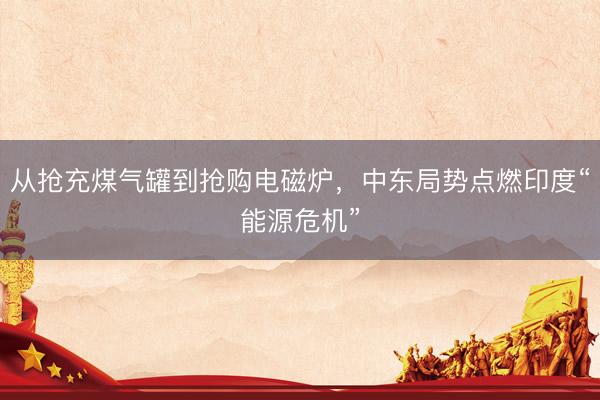 从抢充煤气罐到抢购电磁炉，中东局势点燃印度“能源危机”