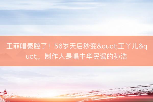 王菲唱秦腔了！56岁天后秒变"王丫儿"，制作人是唱中华民谣的孙浩