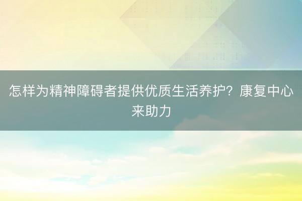 怎样为精神障碍者提供优质生活养护？康复中心来助力