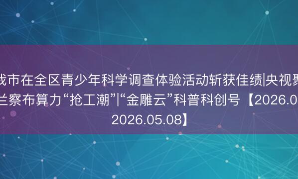 我市在全区青少年科学调查体验活动斩获佳绩|央视聚焦乌兰察布算力“抢工潮”|“金雕云”科普科创号【2026.05.08】
