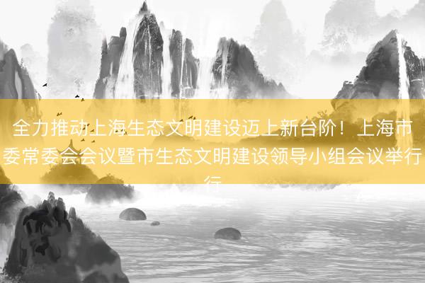全力推动上海生态文明建设迈上新台阶！上海市委常委会会议暨市生态文明建设领导小组会议举行