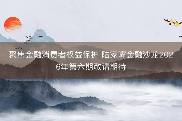 聚焦金融消费者权益保护 陆家嘴金融沙龙2026年第六期敬请期待