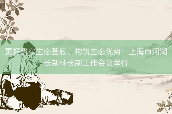 更好筑牢生态基底、构筑生态优势！上海市河湖长制林长制工作会议举行
