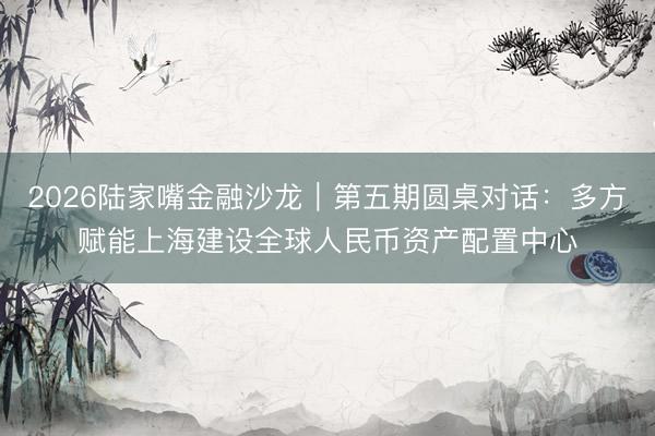 2026陆家嘴金融沙龙｜第五期圆桌对话：多方赋能上海建设全球人民币资产配置中心