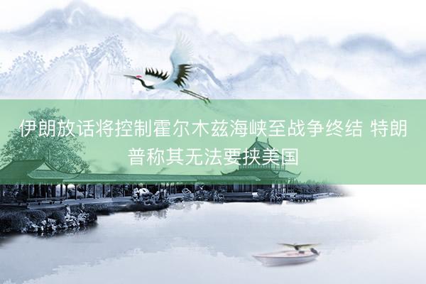 伊朗放话将控制霍尔木兹海峡至战争终结 特朗普称其无法要挟美国