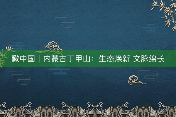 瞰中国｜内蒙古丁甲山：生态焕新 文脉绵长