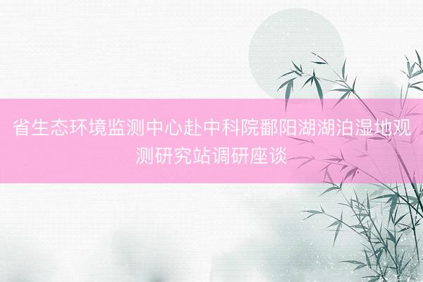 省生态环境监测中心赴中科院鄱阳湖湖泊湿地观测研究站调研座谈