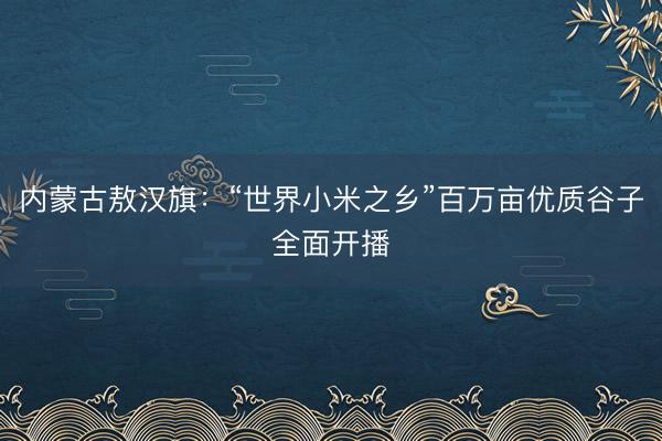 内蒙古敖汉旗：“世界小米之乡”百万亩优质谷子全面开播