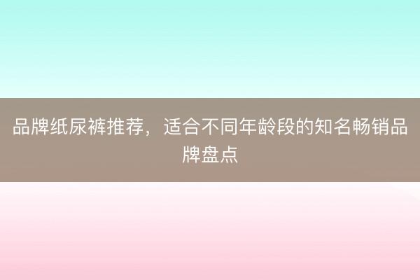 品牌纸尿裤推荐，适合不同年龄段的知名畅销品牌盘点