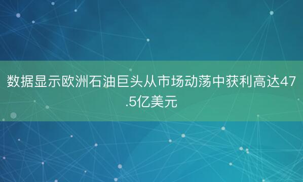 数据显示欧洲石油巨头从市场动荡中获利高达47.5亿美元