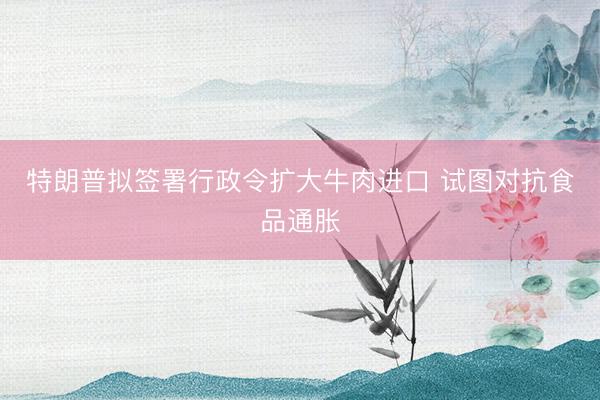 特朗普拟签署行政令扩大牛肉进口 试图对抗食品通胀
