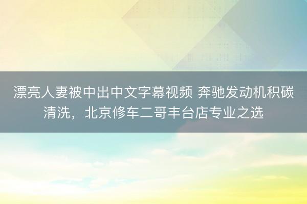 漂亮人妻被中出中文字幕视频 奔驰发动机积碳清洗，北京修车二哥丰台店专业之选