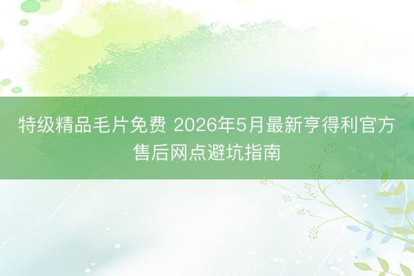 特级精品毛片免费 2026年5月最新亨得利官方售后网点避坑指南