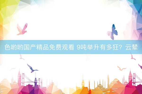 色哟哟国产精品免费观看 9吨举升有多狂？云辇