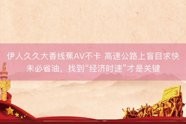 伊人久久大香线蕉AV不卡 高速公路上盲目求快未必省油，找到“经济时速”才是关键