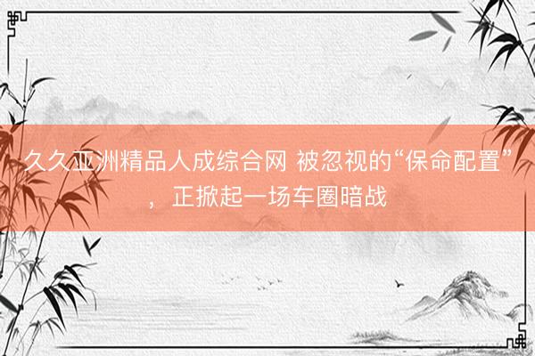 久久亚洲精品人成综合网 被忽视的“保命配置”，正掀起一场车圈暗战