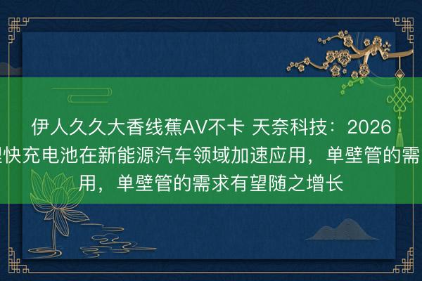 伊人久久大香线蕉AV不卡 天奈科技：2026年随着磷酸铁锂快充电池在新能源汽车领域加速应用，单壁管的需求有望随之增长