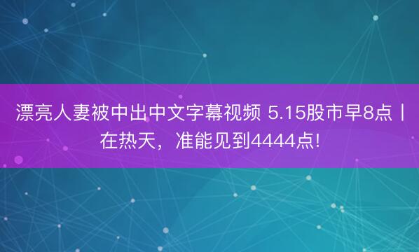 漂亮人妻被中出中文字幕视频 5.15股市早8点丨在热天，准能见到4444点!