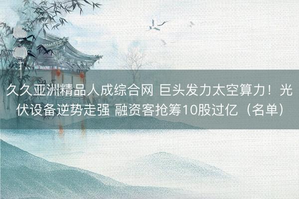 久久亚洲精品人成综合网 巨头发力太空算力！光伏设备逆势走强 融资客抢筹10股过亿（名单）