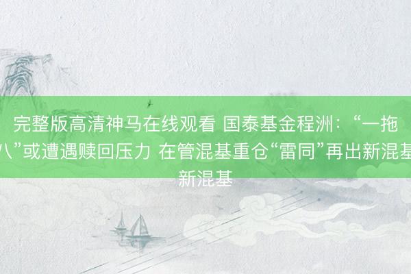 完整版高清神马在线观看 国泰基金程洲：“一拖八”或遭遇赎回压力 在管混基重仓“雷同”再出新混基